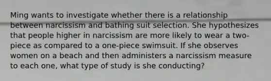 Ming wants to investigate whether there is a relationship between narcissism and bathing suit selection. She hypothesizes that people higher in narcissism are more likely to wear a two-piece as compared to a one-piece swimsuit. If she observes women on a beach and then administers a narcissism measure to each one, what type of study is she conducting?