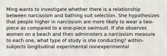 Ming wants to investigate whether there is a relationship between narcissism and bathing suit selection. She hypothesizes that people higher in narcissism are more likely to wear a two-piece as compared to a one-piece swimsuit. If she observes women on a beach and then administers a narcissism measure to each one, what type of study is she conducting? within-subjects longitudinal experimental nonexperimental