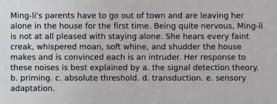 Ming-li's parents have to go out of town and are leaving her alone in the house for the first time. Being quite nervous, Ming-li is not at all pleased with staying alone. She hears every faint creak, whispered moan, soft whine, and shudder the house makes and is convinced each is an intruder. Her response to these noises is best explained by a. the signal detection theory. b. priming. c. absolute threshold. d. transduction. e. sensory adaptation.