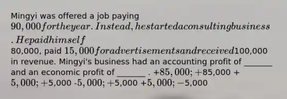 Mingyi was offered a job paying 90,000 for the year. Instead, he started a consulting business. He paid himself80,000, paid 15,000 for advertisements and received100,000 in revenue. Mingyi's business had an accounting profit of _______ and an economic profit of _______ . +85,000; +85,000 +5,000; +5,000 -5,000; +5,000 +5,000; -5,000