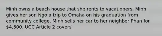 Minh owns a beach house that she rents to vacationers. Minh gives her son Ngo a trip to Omaha on his graduation from community college. Minh sells her car to her neighbor Phan for 4,500. UCC Article 2 covers