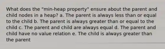 What does the "min-heap property" ensure about the parent and child nodes in a heap? a. The parent is always less than or equal to the child b. The parent is always greater than or equal to the child c. The parent and child are always equal d. The parent and child have no value relation e. The child is always greater than the parent