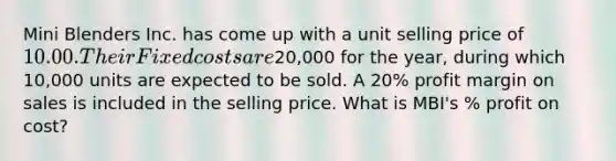 Mini Blenders Inc. has come up with a unit selling price of 10.00. Their Fixed costs are20,000 for the year, during which 10,000 units are expected to be sold. A 20% profit margin on sales is included in the selling price. What is MBI's % profit on cost?