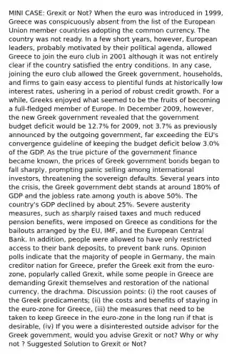 MINI CASE: Grexit or Not? When the euro was introduced in 1999, Greece was conspicuously absent from the list of the European Union member countries adopting the common currency. The country was not ready. In a few short years, however, European leaders, probably motivated by their political agenda, allowed Greece to join the euro club in 2001 although it was not entirely clear if the country satisfied the entry conditions. In any case, joining the euro club allowed the Greek government, households, and firms to gain easy access to plentiful funds at historically low interest rates, ushering in a period of robust credit growth. For a while, Greeks enjoyed what seemed to be the fruits of becoming a full-fledged member of Europe. In December 2009, however, the new Greek government revealed that the government budget deficit would be 12.7% for 2009, not 3.7% as previously announced by the outgoing government, far exceeding the EU's convergence guideline of keeping the budget deficit below 3.0% of the GDP. As the true picture of the government finance became known, the prices of Greek government bonds began to fall sharply, prompting panic selling among international investors, threatening the sovereign defaults. Several years into the crisis, the Greek government debt stands at around 180% of GDP and the jobless rate among youth is above 50%. The country's GDP declined by about 25%. Severe austerity measures, such as sharply raised taxes and much reduced pension benefits, were imposed on Greece as conditions for the bailouts arranged by the EU, IMF, and the European Central Bank. In addition, people were allowed to have only restricted access to their bank deposits, to prevent bank runs. Opinion polls indicate that the majority of people in Germany, the main creditor nation for Greece, prefer the Greek exit from the euro-zone, popularly called Grexit, while some people in Greece are demanding Grexit themselves and restoration of the national currency, the drachma. Discussion points: (i) the root causes of the Greek predicaments; (ii) the costs and benefits of staying in the euro-zone for Greece, (iii) the measures that need to be taken to keep Greece in the euro-zone in the long run if that is desirable, (iv) If you were a disinterested outside advisor for the Greek government, would you advise Grexit or not? Why or why not ? Suggested Solution to Grexit or Not?