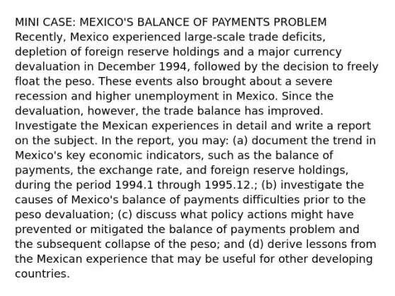 MINI CASE: MEXICO'S BALANCE OF PAYMENTS PROBLEM Recently, Mexico experienced large-scale trade deficits, depletion of foreign reserve holdings and a major currency devaluation in December 1994, followed by the decision to freely float the peso. These events also brought about a severe recession and higher unemployment in Mexico. Since the devaluation, however, the trade balance has improved. Investigate the Mexican experiences in detail and write a report on the subject. In the report, you may: (a) document the trend in Mexico's key economic indicators, such as the balance of payments, the exchange rate, and foreign reserve holdings, during the period 1994.1 through 1995.12.; (b) investigate the causes of Mexico's balance of payments difficulties prior to the peso devaluation; (c) discuss what policy actions might have prevented or mitigated the balance of payments problem and the subsequent collapse of the peso; and (d) derive lessons from the Mexican experience that may be useful for other developing countries.