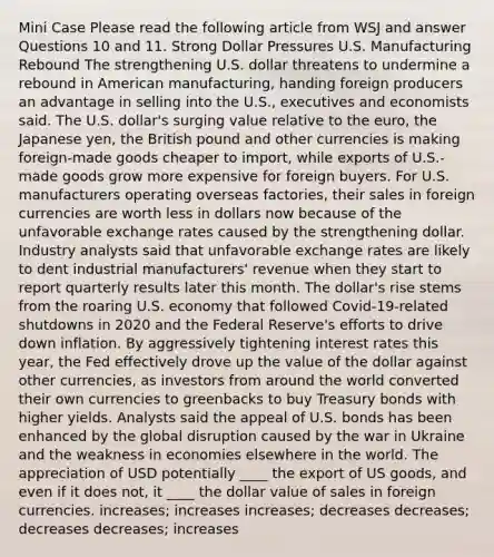 Mini Case Please read the following article from WSJ and answer Questions 10 and 11. Strong Dollar Pressures U.S. Manufacturing Rebound The strengthening U.S. dollar threatens to undermine a rebound in American manufacturing, handing foreign producers an advantage in selling into the U.S., executives and economists said. The U.S. dollar's surging value relative to the euro, the Japanese yen, the British pound and other currencies is making foreign-made goods cheaper to import, while exports of U.S.-made goods grow more expensive for foreign buyers. For U.S. manufacturers operating overseas factories, their sales in foreign currencies are worth less in dollars now because of the unfavorable exchange rates caused by the strengthening dollar. Industry analysts said that unfavorable exchange rates are likely to dent industrial manufacturers' revenue when they start to report quarterly results later this month. The dollar's rise stems from the roaring U.S. economy that followed Covid-19-related shutdowns in 2020 and the Federal Reserve's efforts to drive down inflation. By aggressively tightening interest rates this year, the Fed effectively drove up the value of the dollar against other currencies, as investors from around the world converted their own currencies to greenbacks to buy Treasury bonds with higher yields. Analysts said the appeal of U.S. bonds has been enhanced by the global disruption caused by the war in Ukraine and the weakness in economies elsewhere in the world. The appreciation of USD potentially ____ the export of US goods, and even if it does not, it ____ the dollar value of sales in foreign currencies. increases; increases increases; decreases decreases; decreases decreases; increases