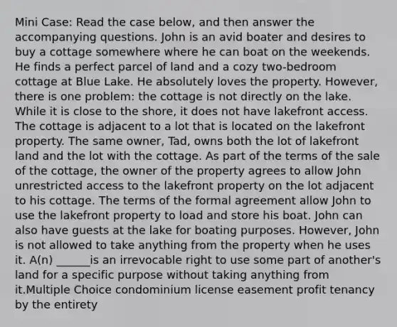 Mini Case: Read the case below, and then answer the accompanying questions. John is an avid boater and desires to buy a cottage somewhere where he can boat on the weekends. He finds a perfect parcel of land and a cozy two-bedroom cottage at Blue Lake. He absolutely loves the property. However, there is one problem: the cottage is not directly on the lake. While it is close to the shore, it does not have lakefront access. The cottage is adjacent to a lot that is located on the lakefront property. The same owner, Tad, owns both the lot of lakefront land and the lot with the cottage. As part of the terms of the sale of the cottage, the owner of the property agrees to allow John unrestricted access to the lakefront property on the lot adjacent to his cottage. The terms of the formal agreement allow John to use the lakefront property to load and store his boat. John can also have guests at the lake for boating purposes. However, John is not allowed to take anything from the property when he uses it. A(n) ______is an irrevocable right to use some part of another's land for a specific purpose without taking anything from it.Multiple Choice condominium license easement profit tenancy by the entirety