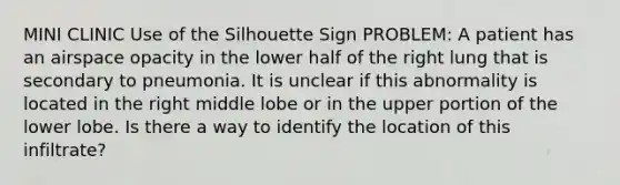 MINI CLINIC Use of the Silhouette Sign PROBLEM: A patient has an airspace opacity in the lower half of the right lung that is secondary to pneumonia. It is unclear if this abnormality is located in the right middle lobe or in the upper portion of the lower lobe. Is there a way to identify the location of this infiltrate?