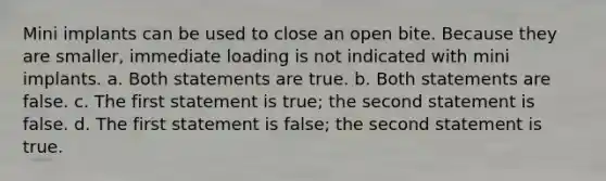 Mini implants can be used to close an open bite. Because they are smaller, immediate loading is not indicated with mini implants. a. Both statements are true. b. Both statements are false. c. The first statement is true; the second statement is false. d. The first statement is false; the second statement is true.