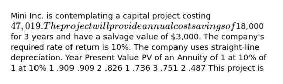 Mini Inc. is contemplating a capital project costing 47,019. The project will provide annual cost savings of18,000 for 3 years and have a salvage value of 3,000. The company's required rate of return is 10%. The company uses straight-line depreciation. Year Present Value PV of an Annuity of 1 at 10% of 1 at 10% 1 .909 .909 2 .826 1 .736 3 .751 2 .487 This project is