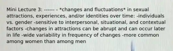 Mini Lecture 3: ------ - *changes and fluctuations* in sexual attractions, experiences, and/or identities over time: -individuals vs. gender -sensitive to interpersonal, situational, and contextual factors -changes in attractions can be abrupt and can occur later in life -wide variability in frequency of changes -more common among women than among men