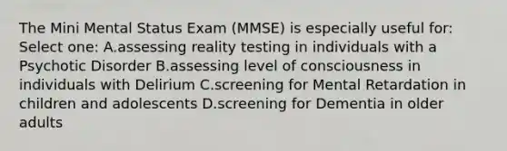 The Mini Mental Status Exam (MMSE) is especially useful for: Select one: A.assessing reality testing in individuals with a Psychotic Disorder B.assessing level of consciousness in individuals with Delirium C.screening for Mental Retardation in children and adolescents D.screening for Dementia in older adults