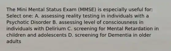 The Mini Mental Status Exam (MMSE) is especially useful for: Select one: A. assessing reality testing in individuals with a Psychotic Disorder B. assessing level of consciousness in individuals with Delirium C. screening for Mental Retardation in children and adolescents D. screening for Dementia in older adults