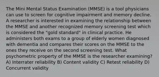 The Mini Mental Status Examination (MMSE) is a tool physicians can use to screen for cognitive impairment and memory decline. A researcher is interested in examining the relationship between the MMSE and another recognized memory screening test which is considered the "gold standard" in clinical practice. He administers both exams to a group of elderly women diagnosed with dementia and compares their scores on the MMSE to the ones they receive on the second screening test. What psychometric property of the MMSE is the researcher examining? A) Interrater reliability B) Content validity C) Retest reliability D) Concurrent validity