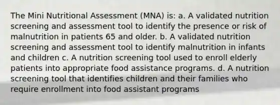 The Mini Nutritional Assessment (MNA) is: a. A validated nutrition screening and assessment tool to identify the presence or risk of malnutrition in patients 65 and older. b. A validated nutrition screening and assessment tool to identify malnutrition in infants and children c. A nutrition screening tool used to enroll elderly patients into appropriate food assistance programs. d. A nutrition screening tool that identifies children and their families who require enrollment into food assistant programs