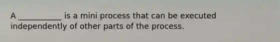 A ___________ is a mini process that can be executed independently of other parts of the process.