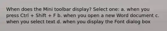 When does the Mini toolbar display? Select one: a. when you press Ctrl + Shift + F b. when you open a new Word document c. when you select text d. when you display the Font dialog box