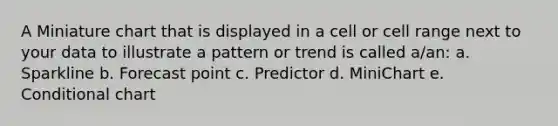 A Miniature chart that is displayed in a cell or cell range next to your data to illustrate a pattern or trend is called a/an: a. Sparkline b. Forecast point c. Predictor d. MiniChart e. Conditional chart