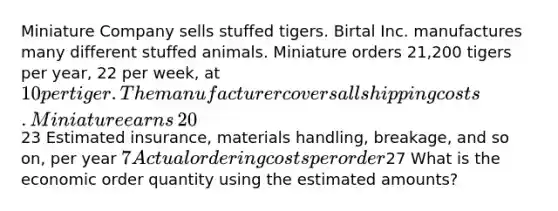 Miniature Company sells stuffed tigers. Birtal Inc. manufactures many different stuffed animals. Miniature orders​ 21,200 tigers per​ year, 22 per​ week, at​ 10 per tiger. The manufacturer covers all shipping costs. Miniature earns​ 20% on its cash investments. The​ purchase-order lead time is 2 weeks. Miniature sells 320 tigers per week. The following data are available​ (based on​ management's estimates): Estimated ordering costs per purchase order ​23 Estimated​ insurance, materials​ handling, breakage, and so​ on, per year ​7 Actual ordering costs per order ​27 What is the economic order quantity using the estimated​ amounts?