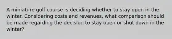 A miniature golf course is deciding whether to stay open in the winter. Considering costs and revenues, what comparison should be made regarding the decision to stay open or shut down in the winter?