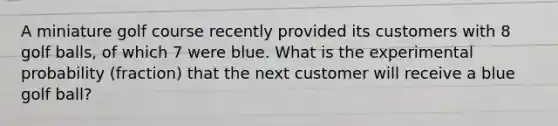 A miniature golf course recently provided its customers with 8 golf balls, of which 7 were blue. What is the experimental probability (fraction) that the next customer will receive a blue golf ball?