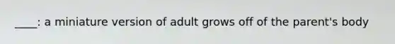 ____: a miniature version of adult grows off of the parent's body