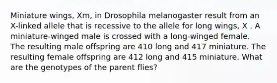 Miniature wings, Xm, in Drosophila melanogaster result from an X-linked allele that is recessive to the allele for long wings, X . A miniature-winged male is crossed with a long-winged female. The resulting male offspring are 410 long and 417 miniature. The resulting female offspring are 412 long and 415 miniature. What are the genotypes of the parent flies?