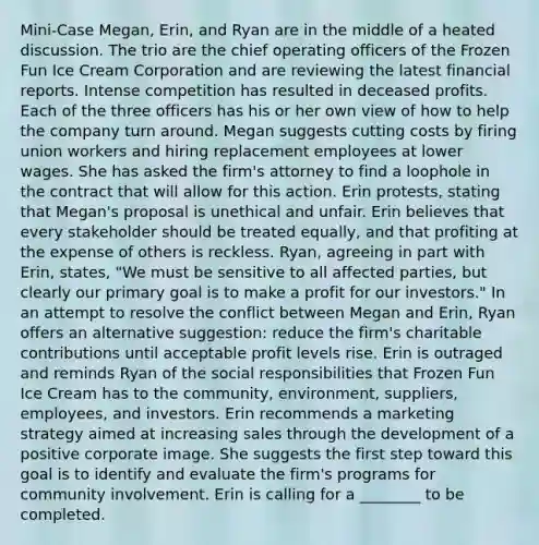 Mini-Case Megan, Erin, and Ryan are in the middle of a heated discussion. The trio are the chief operating officers of the Frozen Fun Ice Cream Corporation and are reviewing the latest financial reports. Intense competition has resulted in deceased profits. Each of the three officers has his or her own view of how to help the company turn around. Megan suggests cutting costs by firing union workers and hiring replacement employees at lower wages. She has asked the firm's attorney to find a loophole in the contract that will allow for this action. Erin protests, stating that Megan's proposal is unethical and unfair. Erin believes that every stakeholder should be treated equally, and that profiting at the expense of others is reckless. Ryan, agreeing in part with Erin, states, "We must be sensitive to all affected parties, but clearly our primary goal is to make a profit for our investors." In an attempt to resolve the conflict between Megan and Erin, Ryan offers an alternative suggestion: reduce the firm's charitable contributions until acceptable profit levels rise. Erin is outraged and reminds Ryan of the social responsibilities that Frozen Fun Ice Cream has to the community, environment, suppliers, employees, and investors. Erin recommends a marketing strategy aimed at increasing sales through the development of a positive corporate image. She suggests the first step toward this goal is to identify and evaluate the firm's programs for community involvement. Erin is calling for a ________ to be completed.