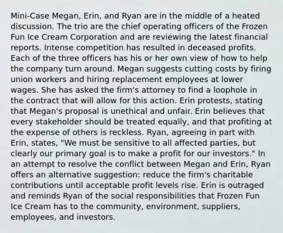 Mini-Case Megan, Erin, and Ryan are in the middle of a heated discussion. The trio are the chief operating officers of the Frozen Fun Ice Cream Corporation and are reviewing the latest financial reports. Intense competition has resulted in deceased profits. Each of the three officers has his or her own view of how to help the company turn around. Megan suggests cutting costs by firing union workers and hiring replacement employees at lower wages. She has asked the firm's attorney to find a loophole in the contract that will allow for this action. Erin protests, stating that Megan's proposal is unethical and unfair. Erin believes that every stakeholder should be treated equally, and that profiting at the expense of others is reckless. Ryan, agreeing in part with Erin, states, "We must be sensitive to all affected parties, but clearly our primary goal is to make a profit for our investors." In an attempt to resolve the conflict between Megan and Erin, Ryan offers an alternative suggestion: reduce the firm's charitable contributions until acceptable profit levels rise. Erin is outraged and reminds Ryan of the social responsibilities that Frozen Fun Ice Cream has to the community, environment, suppliers, employees, and investors.