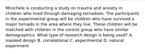 Minichele is conducting a study on trauma and anxiety in children who lived through damaging tornadoes. The participants in the experimental group will be children who have survived a major tornado in the area where they live. These children will be matched with children in the control group who have similar demographics. What type of research design is being used? A. masked design B. correlational C. experimental D. natural experiment