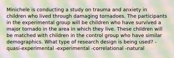 Minichele is conducting a study on trauma and anxiety in children who lived through damaging tornadoes. The participants in the experimental group will be children who have survived a major tornado in the area in which they live. These children will be matched with children in the control group who have similar demographics. What type of research design is being used? -quasi-experimental -experimental -correlational -natural