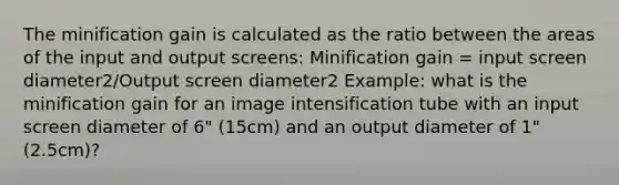 The minification gain is calculated as the ratio between the areas of the input and output screens: Minification gain = input screen diameter2/Output screen diameter2 Example: what is the minification gain for an image intensification tube with an input screen diameter of 6" (15cm) and an output diameter of 1" (2.5cm)?