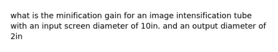 what is the minification gain for an image intensification tube with an input screen diameter of 10in. and an output diameter of 2in