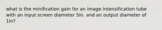 what is the minification gain for an image intensification tube with an input screen diameter 5in. and an output diameter of 1in?