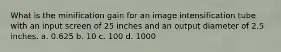 What is the minification gain for an image intensification tube with an input screen of 25 inches and an output diameter of 2.5 inches. a. 0.625 b. 10 c. 100 d. 1000