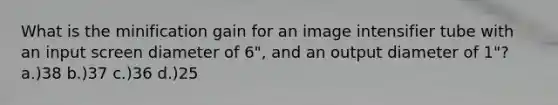 What is the minification gain for an image intensifier tube with an input screen diameter of 6", and an output diameter of 1"? a.)38 b.)37 c.)36 d.)25