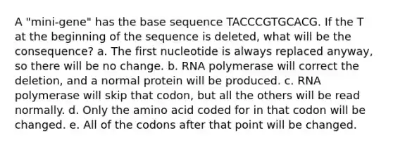 A "mini-gene" has the base sequence TACCCGTGCACG. If the T at the beginning of the sequence is deleted, what will be the consequence? a. The first nucleotide is always replaced anyway, so there will be no change. b. RNA polymerase will correct the deletion, and a normal protein will be produced. c. RNA polymerase will skip that codon, but all the others will be read normally. d. Only the amino acid coded for in that codon will be changed. e. All of the codons after that point will be changed.