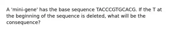 A 'mini-gene' has the base sequence TACCCGTGCACG. If the T at the beginning of the sequence is deleted, what will be the consequence?