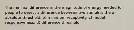 The minimal difference in the magnitude of energy needed for people to detect a difference between two stimuli is the a) absolute threshold. b) minimum receptivity. c) modal responsiveness. d) difference threshold.