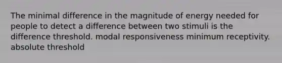 The minimal difference in the magnitude of energy needed for people to detect a difference between two stimuli is the difference threshold. modal responsiveness minimum receptivity. absolute threshold