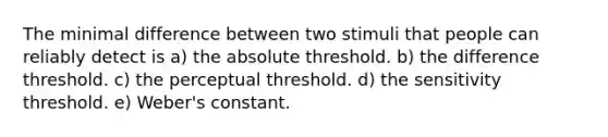 The minimal difference between two stimuli that people can reliably detect is a) the absolute threshold. b) the difference threshold. c) the perceptual threshold. d) the sensitivity threshold. e) Weber's constant.