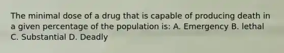 The minimal dose of a drug that is capable of producing death in a given percentage of the population is: A. Emergency B. lethal C. Substantial D. Deadly