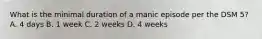 What is the minimal duration of a manic episode per the DSM 5? A. 4 days B. 1 week C. 2 weeks D. 4 weeks