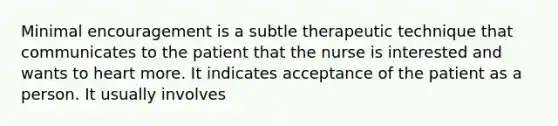 Minimal encouragement is a subtle therapeutic technique that communicates to the patient that the nurse is interested and wants to heart more. It indicates acceptance of the patient as a person. It usually involves