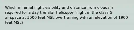 Which minimal flight visibility and distance from clouds is required for a day the afar helicopter flight in the class G airspace at 3500 feet MSL overtraining with an elevation of 1900 feet MSL?