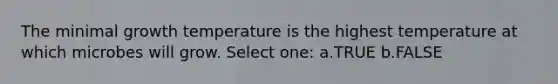 The minimal growth temperature is the highest temperature at which microbes will grow. Select one: a.TRUE b.FALSE