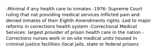 -Minimal if any health care to inmates -1976: Supreme Court ruling that not providing medical services inflicted pain and denied inmates of their Eighth Amendments rights -Led to major reforms in corrections health system -Correctional Medical Services: largest provider of prison health care in the nation -Corrections nurses work in on-site medical units housed in criminal justice facilities (local jails, state or federal prisons