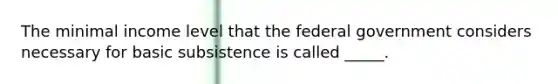 The minimal income level that the federal government considers necessary for basic subsistence is called _____.