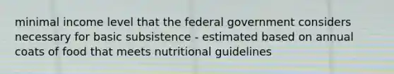 minimal income level that the federal government considers necessary for basic subsistence - estimated based on annual coats of food that meets nutritional guidelines