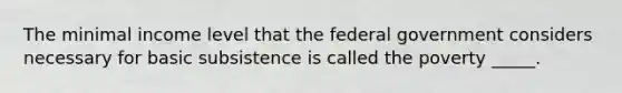 The minimal income level that the federal government considers necessary for basic subsistence is called the poverty _____.